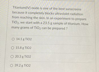 Titanium(IV) oxide is one of the best sunscreens
because it completely blocks ultraviolet radiation
from reaching the skin. In an experiment to prepare
TiO2, we start with a 23.5 g sample of titanium. How
many grams of TiO2 can be prepared ?
O 14.1 g TiO2
15.8 g TiO2
20.3 g TiO2
O 39.2 g TiO2