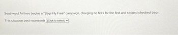 Southwest Airlines begins a "Bags Fly Free" campaign, charging no fees for the first and second checked bags.
This situation best represents [(Click to select)