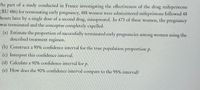 **Study on the Effectiveness of Mifepristone for Early Pregnancy Termination**

As part of a study conducted in France investigating the effectiveness of the drug mifepristone (RU 486) for terminating early pregnancy, 488 women were administered mifepristone followed 48 hours later by a single dose of a second drug, misoprostol. In 473 of these women, the pregnancy was terminated and the conceptus completely expelled.

**Tasks:**

(a) **Estimate the Proportion:** Estimate the proportion of successfully terminated early pregnancies among women using the described treatment regimen.

(b) **95% Confidence Interval:** Construct a 95% confidence interval for the true population proportion \( p \).

(c) **Interpretation:** Interpret this confidence interval.

(d) **90% Confidence Interval:** Calculate a 90% confidence interval for \( p \).

(e) **Comparison:** How does the 90% confidence interval compare to the 95% interval?