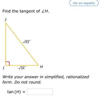 Find the tangent of ZH.
J
7
I
93
tan (H) =
=
√√34
Write your answer in simplified, rationalized
form. Do not round.
H
Ver en español