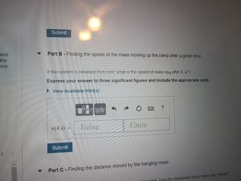 and
the
ane
Submit
Part B - Finding the speed of the mass moving up the ramp after a given time
If the system is released from rest, what is the speed of mass m₂ after 4 s?
Express your answer to three significant figures and include the appropriate units.
View Available Hint(s)
v(4 s) =
Value
Units
Submit
▼
Part C- Finding the distance moved by the hanging mass
ramp how far downward does mass m₁ move?