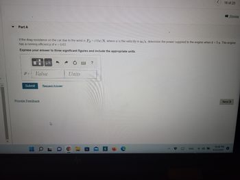 ### Part A

**Problem Statement:**
If the drag resistance on the car due to the wind is \( F_D = (10v) \, \text{N} \), where \( v \) is the velocity in \( \text{m/s} \), determine the power supplied to the engine when \( t = 5 \, \text{s} \). The engine has a running efficiency of \( \epsilon = 0.63 \).

**Instructions:**
Express your answer to three significant figures and include the appropriate units.

**Input Field:**
* P = [Value] [Units]

**Buttons and Options:**
- Submit
- Request Answer

**Additional Features:**
- Provide Feedback

**Navigation:**
Next  

**Note:**
The text in this image appears to be part of an online quiz or homework assignment on a learning platform. The page includes an area for students to submit their answers, with specific instructions on how to format their response. There are no graphs or diagrams included in this specific part of the image.

**Image Context:**
The image shows a screenshot of a computer screen displaying a homework or quiz problem related to physics or engineering, focusing on the concepts of drag resistance, power, and engine efficiency. The background includes typical user interface elements of an online education platform, such as submission buttons and a navigation link to the next question.