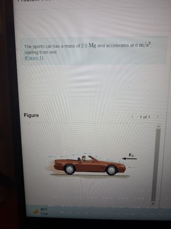 ### Problem 1/1

**Statement:**
The sports car has a mass of 2.5 Mg and accelerates at 6 m/s², starting from rest. 

**(Figure 1)**

**Figure 1 Description:**
The figure depicts an orange sports car with a person driving it. The car is accelerating to the right, which is indicated by a large arrow labeled \( \mathbf{F_D} \) pointing towards the left. This scenario represents the force of drag acting against the motion of the car. 

The mass of the sports car is provided as 2.5 Mg (megagrams), which equals 2500 kg (since 1 Mg = 1000 kg). The acceleration of the car is given as \( 6 \, \text{m/s}^2 \). The car is starting from rest, implying an initial velocity of \( 0 \, \text{m/s} \).

**Note:** The temperature displayed at the bottom of the image is 86°F, with a clear weather condition icon.