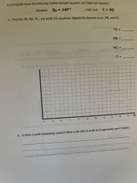 A monopolist faces the following market demand equation and total cost equation:
Demand: QD = 24P-1
%3D
Total cost:
C = 4Q
a. Find the TR, MR, MC, and profit (N) equations. GRAPH the demand curve, MR, and MC.
TR =
MR =
MC =
14
16
18
20
6.
8
10
12
b. Is there a profit-maximizing solution? What is the limit of profit as Q approaches zero? Explain.
