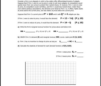 Consider a firm in an oligopoly in which a few sellers offer differentiated brands of widgets.
Suppose that if Firm 1 were to cut its price in order to sell more widgets, its competitors would
quickly lower their own prices to protect their market shares. If, however, Firm 1 were to raise
its price, its competitors would not follow, and Firm 1 would lose market share. Under these
(non-ceteris-paribus) assumptions, the demand curve faced by Firm 1 is, in effect, highly elastic
at prices above the current price, and less elastic at prices below the current price.
Suppose that Firm 1's current price is P* = $10 and it sells Q* = 4 widgets per day.
If Firm 1 were to raise its price, it would face the demand:
P = 12 - 2Q (P> 10)
If Firm 1 were to reduce its price, it would face the demand: P = 14 – Q
(P< 10)
a) Write the firm's marginal revenue function for prices above and below $10.
MR =
(P > 10, so: Q* < 4)
MR =
(P < 10, so: Q* 2 4)
b) GRAPH Firm 1's demand (D) and marginal revenue (MR) curves. Label point E (4, $10).
c) Firm 1 has no incentive to change its price as long as:
$.
< MC < $.
d) Calculate the elasticity of demand for each demand function at E(4, $10).
If Firm 1 raises price: ED
If Firm 1 lowers price: ED =
