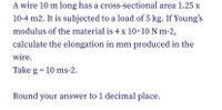 A wire 10 m long has a cross-sectional area 1.25 x
10-4 m2. It is subjected to a load of 5 kg. If Young's
modulus of the material is 4 x 10^10 N m-2,
calculate the elongation in mm produced in the
wire.
Take g = 10 ms-2.
Round your answer to 1 decimal place.
