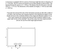 A microwave is equipped with two sources of microwave light that emit at a frequency of
f = 18.8 GHz. The two sources are housed in an air-filled chamber as shown below. The
spacing between the sources is d = 5.00 cm. The distance from the left source to the left
wall is x, = 17.5 cm. The dimensions of the chamber are height y
x = 84.0 cm.
= 50.0 cm and width
X
y
X,
