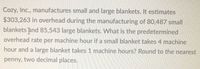 Cozy, Inc., manufactures small and large blankets. It estimates
$303,263 in overhead during the manufacturing of 80,487 small
blankets and 85,543 large blankets. What is the predetermined
overhead rate per machine hour if a small blanket takes 4 machine
hour and a large blanket takes 1 machine hours? Round to the nearest
penny, two decimal places.
