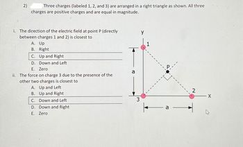 2)
Three charges (labeled 1, 2, and 3) are arranged in a right triangle as shown. All three
charges are positive charges and are equal in magnitude.
i. The direction of the electric field at point P (directly
between charges 1 and 2) is closest to
A. Up
B. Right
C. Up and Right
D. Down and Left
E. Zero
ii. The force on charge 3 due to the presence of the
other two charges is closest to
A. Up and Left
B. Up and Right
C. Down and Left
D. Down and Right
E. Zero
a
3
Y
1
a
2
X
4