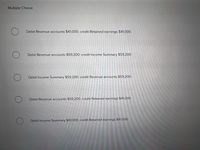 Multiple Choice
Debit Revenue accounts $41,000; credit Retained earnings $41,000.
Debit Revenue accounts $59,200; credit Income Summary $59,200.
Debit Income Summary $59,200; credit Revenue accounts $59,200.
Debit Revenue accounts $59,200; credit Retained earnings $41,000.
Debit Income Summary $41,000; credit Retained earnings $41,000.
