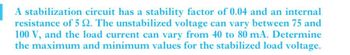 A stabilization circuit has a stability factor of 0.04 and an internal
resistance of 5 2. The unstabilized voltage can vary between 75 and
100 V, and the load current can vary from 40 to 80 mA. Determine
the maximum and minimum values for the stabilized load voltage.