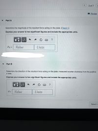 2 of 7>
Review
▼
Part A
Determine the magnitude of the resultant force acting on the plate. (Figure 1)
Express your answer to two significant figures and include the appropriate units.
HẢ
FR =
Value
Units
%3D
Part B
Determine the direction of the resultant force acting on the plate, measured counter-clockwise from the positive
x axis.
Express your answer to two significant figures and include the appropriate units.
HA
?
=
Value
Units
Next
