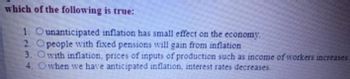 ### Question: Which of the following is true?

1. ○ Unanticipated inflation has small effect on the economy.
2. ○ People with fixed pensions will gain from inflation.
3. ○ With inflation, prices of inputs of production such as income of workers increase.
4. ○ When we have anticipated inflation, interest rates decrease.