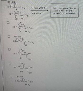 The image contains a problem related to a chemical reaction, possibly dealing with saccharide structures and methanol reagents. The task is to select the options that are not products of the given reaction.

**Reaction Description:**
- **Reagents:**
  a) \( \text{H}_2\text{SO}_4, \text{ CH}_3\text{OH} \)
  b) workup
  
**Task:**
Select the option(s) below which are NOT the product(s) of this reaction.

**Structures Presented:**
1. The reaction starts with a saccharide structure featuring multiple hydroxyl (OH) groups and is acted upon by the reagents.
2. Five structural options are given with checkbox selections alongside them. 

- **First Structure:** A saccharide structure with three OH groups and three OCH₃ groups.
- **Second Structure:** A saccharide structure with four OH groups and two OCH₃ groups.
- **Third Structure:** A saccharide structure with two OH groups and four OCH₃ groups.
- **Fourth Structure:** A saccharide structure with three OH groups and three OCH₃ groups.
- **Fifth Structure:** A saccharide structure with one OH group and five OCH₃ groups.

These options represent different substitution configurations that result from the reaction conditions, involving methanol as the reagent. The task involves identifying which structures are not products of this specific chemical transformation.