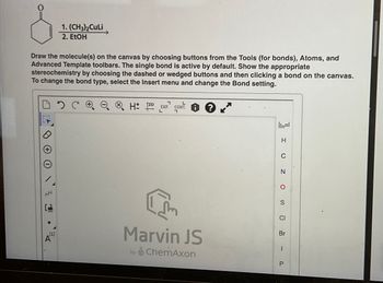 Draw the molecule(s) on the canvas by choosing buttons from the Tools (for bonds), Atoms, and
Advanced Template toolbars. The single bond is active by default. Show the appropriate
stereochemistry by choosing the dashed or wedged buttons and then clicking a bond on the canvas.
To change the bond type, select the Insert menu and change the Bond setting.
NN
L
[1]
1.(CH3)₂ CuLi
2. EtOH
A
7
H 12D EXP. CONT
Marvin JS
by ChemAxon
H
C
N
O
S
CI
Br
I
P