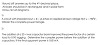 Round off answers up to the 4th decimal place.
Answers should be in rectangular and in polar form
Draw circuit diagrams.
1)
A circuit with impedance Z = 8 – j6 n has an applied phasor voltage 70.7 4 – 90°V.
Obtain the complete power triangle.
2)
The addition of a 20 – kvar capacitor bank improved the power factor of a certain
load to 0.90 lagging. Determine the complex power before the addition of the
capacitors, if the final apparent power is 185 kVA.
