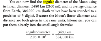 You can now find the angular diameter of the Moon using
its linear diameter, 3480 km (2160 mi), and its average distance
from Earth, 384,000 km (both values have been rounded to a
precision of 3 digits). Because the Moon's linear diameter and
distance are both given in the same units, kilometers, you can
put them directly into the small-angle formula:
angular diameter
2.06 X 105
3480 km
384,000 km