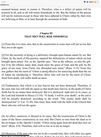 isidore.co
@42%
assumed human nature to restore it. Therefore, what is a defect of nature will be
restored in all, and so all will return from)death to life. But the failure of the person
will not be restored except in those who have adhered to Christ; either by their own
act, believing in Him; or at least through the sacrament of faith.
Chapter 82
THAT MEN WILL RISE IMMORTAL
[1] From this it is clear, also, that in the resurrection to come men will not so rise that
they are to die again.
[2] For the necessity of dying is a deficiency brought upon human nature by sin. But
Christ, by the merit of His passion, repaired the deficiencies of nature which sin had
brought upon nature. For, as the Apostle says: "Not as the offence, so also the gift.
For if by the offence many died, much more the grace of God, and the gift, by the
grace of one man, Jesus Christ, has abounded unto many" (Rom. 5:15). From this
one gathers that the merit of 'Christ is more effective for removing death than the sin
of Adam for introducing it. Therefore, those who will rise by the merit of Christ,
freed from death, will suffer death no more.
[3] Furthermore, that which is to last forever has not been destroyed. Therefore, if
the men who rise will still die again so that death lasts forever, in the death of Christ
death has by no means been destroyed. But it is destroyed: right now in its cause, as
the Lord had foretold in Hosea (13:14): “O death, I will be your death"; at the end it
will be actually destroyed, according to the word: "The enemy death shall be
destroyed last" (1 Cor. 15:26). One must, then, hold with the faith of the Church that
those who rise will not die again.
[4] An effect, moreover, is likened to its cause. But the resurrection of Christ is the
cause of the future resurrection, as was said. But Christ so rose from the dead as to
die no longer, in the Apostle's words: "Christ rising again from the dead dies now no
more" (Rom. 6:9). Therefore, men will so rise as to die no longer.
[5] Moreover, if the men who rise are to die a second time, they will either rise again
from that second death or they will not. If they do not rise they will remain forever