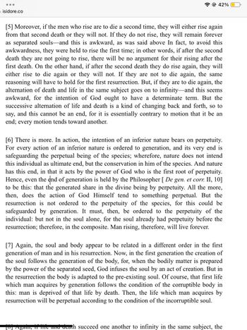 isidore.co
42%
[5] Moreover, if the men who rise are to die a second time, they will either rise again
from that second death or they will not. If they do not rise, they will remain forever
as separated souls and this is awkward, as was said above In fact, to avoid this
awkwardness, they were held to rise the first time; in other words, if after the second
death they are not going to rise, there will be no argument for their rising after the
first death. On the other hand, if after the second death they do rise again, they will
either rise to die again or they will not. If they are not to die again, the same
reasoning will have to hold for the first resurrection. But, if they are to die again, the
alternation of death and life in the same subject goes on to infinity-and this seems
awkward, for the intention of God ought to have a determinate term. But the
successive alternation of life and death is a kind of changing back and forth, so to
say, and this cannot be an end, for it is essentially contrary to motion that it be an
end; every motion tends toward another.
[6] There is more. In action, the intention of an inferior nature bears on perpetuity.
For every action of an inferior nature is ordered to generation, and its very end is
safeguarding the perpetual being of the species; wherefore, nature does not intend
this individual as ultimate end, but the conservation in him of the species. And nature
has this end, in that it acts by the power of God who is the first root of perpetuity.
Hence, even the end of generation is held by the Philosopher [ De gen. et corr. II, 10]
to be this: that the generated share in the divine being by perpetuity. All the more,
then, does the action of God Himself tend to something perpetual. But the
resurrection is not ordered to the perpetuity of the species, for this could be
safeguarded by generation. It must, then, be ordered to the perpetuity of the
individual: but not in the soul alone, for the soul already had perpetuity before the
resurrection; therefore, in the composite. Man rising, therefore, will live forever.
[7] Again, the soul and body appear to be related in a different order in the first
generation of man and in his resurrection. Now, in the first generation the creation of
the soul follows the generation of the body, for, when the bodily matter is prepared
by the power of the separated seed, God infuses the soul by an act of creation. But in
the resurrection the body is adapted to the pre-existing soul. Of course, that first life
which man acquires by generation follows the condition of the corruptible body in
this: man is deprived of that life by death. Then, the life which man acquires by
resurrection will be perpetual according to the condition of the incorruptible soul.
[8] Again, if life and death succeed one another to infinity in the same subject, the