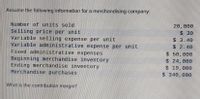 Assume the following information for a merchandising company:
Number of units sold
20,000
Selling price per unit
Variable selling expense per unit
Variable administrative expense per unit
Fixed administrative expenses
$ 30
$3.40
Beginning merchandise inventory
Ending merchandise inventory
Merchandise purchases
$ 2.40
$ 50,000
$24,000
$ 19,000
$340, 000
What is the contribution margin?
