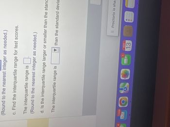 (Round to the nearest integer as needed.)
c. Find the interquartile range for test scores.
The interquartile range is
(Round to the nearest integer as needed.)
d. Is the interquartile range larger or smaller than the stand
The interquartile range is
D
than the standard devia
OCT
Il Proctorio is shar