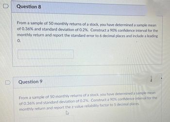 D
Question 8
From a sample of 50 monthly returns of a stock, you have determined a sample mean
of 0.36% and standard deviation of 0.2%. Construct a 90% confidence interval for the
monthly return and report the standard error to 6 decimal places and include a leading
0.
Question 9
MIC
From a sample of 50 monthly returns of a stock, you have determined a sample mean
of 0.36% and standard deviation of 0.2%. Construct a 90% confidence interval for the
monthly return and report the z-value reliability factor to 5 decimal places.
4