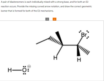 A pair of diastereomers is each individually mixed with a strong base, and for both an E2
reaction occurs. Provide the missing curved arrow notation, and draw the correct geometric
isomer that is formed for both of the E2 mechanisms.
H-Ö:
H
Br.
H