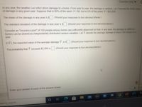 Question Help ▼
In any year, the weather can inflict storm damage to a home. From year to year, the damage is random. Let Y denote the dollar value
of damage in any given year. Suppose that in 95% of the years Y = $0, but in 5% of the years Y= $20,638.
The mean of the damage in any year is $
(Round your response to two decimal places.)
The standard deviation of the damage in any year is $
(Round your response to two decimal places.)
Consider an "insurance pool" of 100 people whose homes are sufficiently dispersed so that, in any year, the damage to different
homes can be viewed as independently distributed random variables. Let Y denote the average damage to these 100 homes in a
year.
E(Y), the expected value of the average damage Y, is $
(Round your response to two decimal places.)
(Round your response to four decimal places.)
The probability that Y exceeds $2,000 is
Enter your answer in each of the answer boxes.
W
[DOLL
nere to search
Muksien e n Atl
