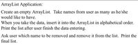 **ArrayList Application:**

1. **Create an empty ArrayList.** Take names from the user as many as he/she would like to have.
   
2. **Insert and Sort:** When you take the data, insert it into the ArrayList in alphabetical order. Print the list after the user finishes entering the data.

3. **Remove an Entry:** Ask the user which name to be removed and remove it from the list. Print the final list.