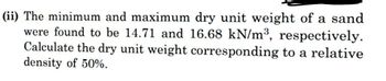 (ii) The minimum and maximum dry unit weight of a sand
were found to be 14.71 and 16.68 kN/m³, respectively.
Calculate the dry unit weight corresponding to a relative
density of 50%.