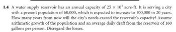 1.4 A water supply reservoir has an annual capacity of 25 x 10' acre-ft. It is serving a city
with a present population of 60,000, which is expected to increase to 100,000 in 20 years.
How many years from now will the city's needs exceed the reservoir's capacity? Assume
arithmetic growth of the population and an average daily draft from the reservoir of 160
gallons per person. Disregard the losses.