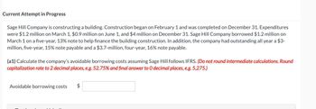 Current Attempt in Progress
Sage Hill Company is constructing a building. Construction began on February 1 and was completed on December 31. Expenditures
were $1.2 million on March 1, $0.9 million on June 1, and $4 million on December 31. Sage Hill Company borrowed $1.2 million on
March 1 on a five-year, 13% note to help finance the building construction. In addition, the company had outstanding all year a $3-
million, five-year, 15% note payable and a $3.7-million, four-year, 16% note payable.
(a1) Calculate the company's avoidable borrowing costs assuming Sage Hill follows IFRS. (Do not round intermediate calculations. Round
capitalization rate to 2 decimal places, e.g. 52.75% and final answer to O decimal places, e.g. 5,275.)
Avoidable borrowing costs $