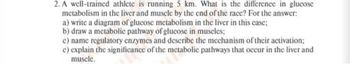 2. A well-trained athlete is running 5 km. What is the difference in glucose
metabolism in the liver and muscle by the end of the race? For the answer:
a) write a diagram of glucose metabolism in the liver in this case;
b) draw a metabolic pathway of glucose in muscles;
c) name regulatory enzymes and describe the mechanism of their activation;
c) explain the significance of the metabolic pathways that occur in the liver and
muscle.