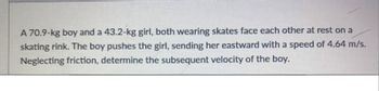 A 70.9-kg boy and a 43.2-kg girl, both wearing skates face each other at rest on a
skating rink. The boy pushes the girl, sending her eastward with a speed of 4.64 m/s.
Neglecting friction, determine the subsequent velocity of the boy.