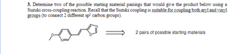 3. Determine two of the possible starting material pairings that would give the product below using a
Suzuki cross-coupling reaction. Recall that the Suzuki coupling is suitable for coupling both aryl and vinyl
groups (to connect 2 different sp² carbon groups).
2 pairs of possible starting materials