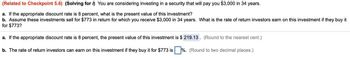 (Related to Checkpoint 5.6) (Solving for ) You are considering investing in a security that will pay you $3,000 in 34 years.
a. If the appropriate discount rate is 8 percent, what is the present value of this investment?
b. Assume these investments sell for $773 in return for which you receive $3,000 in 34 years. What is the rate of return investors earn on this investment if they buy it
for $773?
a. If the appropriate discount rate is 8 percent, the present value of this investment is $ 219.13. (Round to the nearest cent.)
b. The rate of return investors can earn on this investment if they buy it for $773 is %. (Round to two decimal places.)