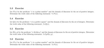 5.3 Exercise
Let P(r) be the predicate "r is a prime number" and the domain of discourse be the set of positive integers.
Determine the truth value of the following statement: Vr P(r).
5.4 Exercise
Let Q(z) be the predicate " is a perfect square" and the domain of discourse be the set of integers. Determine
the truth value of the following statement: r Q(z).
5.5 Exercise
Let R(x, y) be the predicate "z divides y" and the domain of discourse be the set of positive integers. Determine
the truth value of the following statement: Vray R(x,y).
5.6 Exercise
Let P(z) be the predicate "a is a prime number" and the domain of discourse be the set of positive integers.
Determine the truth value of the following statement: 3r P(x).