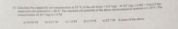 33. Calculate the copper(II) ion concentration at 25 °C in the cell Zn(s) + Cu²*(aq)
measured cell potential is 1.06 V. The standard cell potential of the above electrochemical reaction is 1.10 V. The
concentration of Zn2*(aq) is 1.0 M.
→ Zn²*(aq, 1.0 M) + Cu(s) if the
a) 0.044 M
b) 0.21 M
c) 1.0 M
d) 4.74 M
e) 22.7 M f) none of the above
