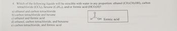 4. Which of the following liquids will be miscible with water in any proportion: ethanol (CH3CH2OH), carbon
tetrachloride (CC14), hexane (C6H14), and/or formic acid (HCO2H)?
a) ethanol and carbon tetrachloride
b) carbon tetrachloride and hexane
c) ethanol and formic acid
d) ethanol, carbon tetrachloride, and benzene
e) carbon tetrachloride, and formic acid
OH formic acid
