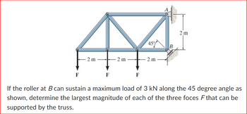 2 m
F
2 m
F
45%
2 m
B
DO
C
2 m
If the roller at B can sustain a maximum load of 3 kN along the 45 degree angle as
shown, determine the largest magnitude of each of the three foces F that can be
supported by the truss.