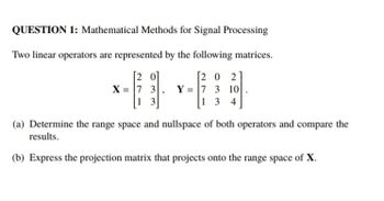 QUESTION 1: Mathematical Methods for Signal Processing
Two linear operators are represented by the following matrices.
[202
X=7 3 Y= 7 3 10
13
134
(a) Determine the range space and nullspace of both operators and compare the
results.
(b) Express the projection matrix that projects onto the range space of X.