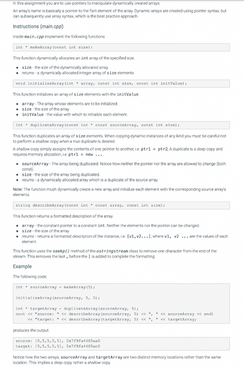 In this assignment you are to use pointers to manipulate dynamically created arrays.
An array's name is basically a pointer to the fisrt element of the array. Dynamic arrays are created using pointer syntax, but
can subsequently use array syntax, which is the best practice approach.
Instructions (main.cpp)
Inside main.cpp implement the following functions:
int makeArray (const int size);
This function dynamically allocates an int array of the specified size.
• size the size of the dynamically allocated array.
• returns - a dynamically allocated integer array of size elements.
void initializeArray (int * array, const int size, const int initValue);
This function initializes an array of size elements with the initValue.
array-The array whose elements are to be initialized.
size the size of the array.
initValue the value with which to initialize each element.
int
duplicateArray (const int const sourceArray, const int size);
This function duplicates an array of size elements. When copying dynamic instances of any kind you must be careful not
to perform a shallow copy when a true duplicate is desired.
A shallow copy simply assigns the contents of one pointer to another, i.e. ptr1= ptr2; A duplicate is a deep copy and
requires memory allocation, i.e. ptr1 = new ....
• sourceArray - The array being duplicated. Notice how neither the pointer nor the array are allowed to change (both
const).
• size - the size of the array being duplicated.
• returns - a dynamically allocated array which is a duplicate of the source array.
Note: The function mush dynamically create a new array and initialize each element with the corresponding source array's
elements.
string describeArray (const int const array, const int size);
This function returns a formatted description of the array.
. array- the constant pointer to a constant int. Neither the elements nor the pointer can be changed.
size - the size of the array.
returns-returns a formatted description of the instance, i.e. [v1, v2...], where v1, v2... are the values of each
element.
This function uses the seekp() method of the ostringstream class to remove one character from the end of the
stream. This removes the last, before the ] is added to complete the formatting.
Example
The following code:
int sourceArray makeArray (5);
initializeArray (sourceArray, 5, 5);
int targetArray duplicateArray (sourceArray, 5);
cout << "source: " << describeArray (sourceArray, 5) << ", " << sourceArray << endl
<< "target: " << describeArray (targetArray, 5) << ", " << targetArray;
produces the output:
source: [5,5,5,5,51, 0x7f9fa4405aa0
target: [5,5,5,5,5], 0x7f9fa4405ac0
Notice how the two arrays, sourceArray and targetArray are two distinct memory locations rather than the same
location. This implies a deep copy rather a shallow copy.