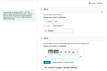 Coherent light of frequency 6.38 × 10¹4 Hz
passes through two thin slits and falls on a screen
90.0 cm away. You observe that the third bright
fringe occurs at 3.11 cm on either side of the
central bright fringe.
Part A
How far apart are the two slits?
Express your answer in millimeters.
d 4.08x10-2 mm
Submit
Part B
Correct
y =
Previous Answers
At what distance from the central bright fringe will the third dark fringe occur?
Express your answer in centimeters.
Submit
哈
ΨΕΙ ΑΣΦ
******
Previous Answers Request Answer
?
X Incorrect; Try Again; 2 attempts remaining
cm
Review | Constants