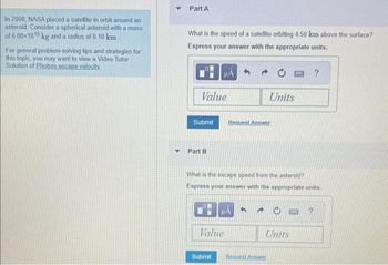 In 2000, NASA placed a satellite in orbit around an
asteroid. Consider a spherical asteroid with a mass
of 6.00×1015 kg and a radius of 8.10 km
For general problem-solving tips and strategies for
this topic, you may want to view a Video Tutor
Solution of Phobos escape velocity.
Y
Part A
What is the speed of a satellite orbiting 4.50 km above the surface?
Express your answer with the appropriate units.
D
Value
HA
Part B
Submit Request Answer
What is the escape speed from the asteroid?
Express your answer with the appropriate units.
Submit
μA
Value
Units
Request Answer
200
Units