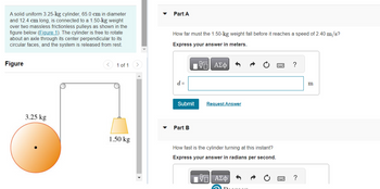 A solid uniform 3.25-kg cylinder, 65.0 cm in diameter
and 12.4 cm long, is connected to a 1.50-kg weight
over two massless frictionless pulleys as shown in the
figure below (Figure 1). The cylinder is free to rotate
about an axle through its center perpendicular to its
circular faces, and the system is released from rest.
Figure
3.25 kg
1 of 1
1.50 kg
Part A
How far must the 1.50-kg weight fall before it reaches a speed of 2.40 m/s?
Express your answer in meters.
17| ΑΣΦ
d =
Submit
Part B
Request Answer
How fast is the cylinder turning at this instant?
Express your answer in radians per second.
VE ΑΣΦ)
?
?
m