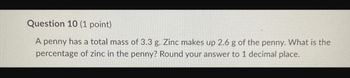 Question 10 (1 point)
A penny has a total mass of 3.3 g. Zinc makes up 2.6 g of the penny. What is the
percentage of zinc in the penny? Round your answer to 1 decimal place.