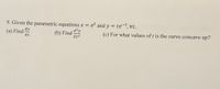 9. Given the parametric equations x = et and y = te-t,vt.
dy
(a) Find
dx
(b) Find
dx2
d?y
(c) For what values of t is the curve concave up?
