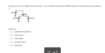 Assuming VTh=0.4 V for NMOS transistors and VTh= -0.4 V for PMOS transistors, the MOSFET transistor in the following circuit is operating
in:
ܟܨܘܝ 24
1 V
0.2 V-
M₁
-0.7 V
Select one:
O a. Subthreshold conduction
b. Cutoff region
Triode region
O C.
O d. Saturation region
Oe. All of these
9 من ١٤