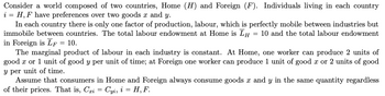 Consider a world composed of two countries, Home (H) and Foreign (F). Individuals living in each country
i = H, F have preferences over two goods x and y.
In each country there is only one factor of production, labour, which is perfectly mobile between industries but
immobile between countries. The total labour endowment at Home is Īμ = 10 and the total labour endowment
in Foreign is LF = 10.
The marginal product of labour in each industry is constant. At Home, one worker can produce 2 units of
good x or 1 unit of good y per unit of time; at Foreign one worker can produce 1 unit of good x or 2 units of good
y per unit of time.
Assume that consumers in Home and Foreign always consume goods x and y in the same quantity regardless
of their prices. That is, Cri
'xi = Cyi, i = H, F.