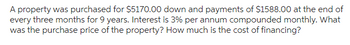 A property was purchased for $5170.00 down and payments of $1588.00 at the end of
every three months for 9 years. Interest is 3% per annum compounded monthly. What
was the purchase price of the property? How much is the cost of financing?